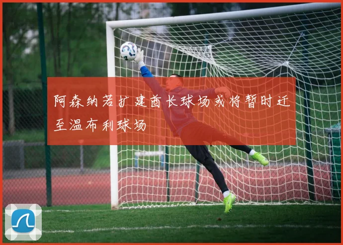 阿森纳若扩建酋长球场或将暂时迁至温布利球场