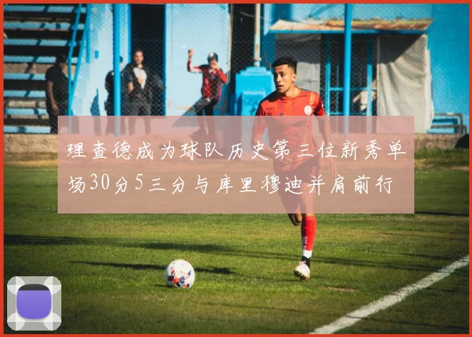 理查德成为球队历史第三位新秀单场30分5三分与库里穆迪并肩前行