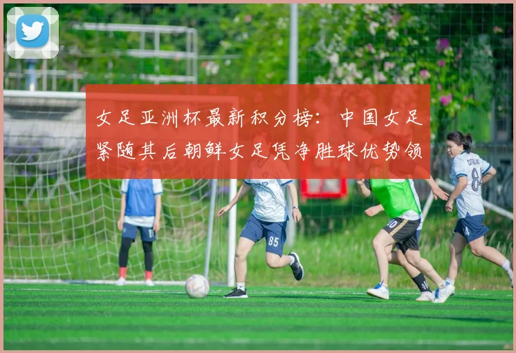 女足亚洲杯最新积分榜：中国女足紧随其后朝鲜女足凭净胜球优势领跑