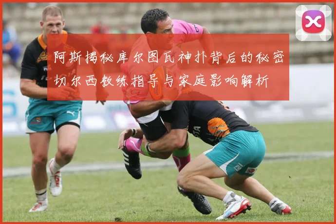 阿斯揭秘库尔图瓦神扑背后的秘密切尔西教练指导与家庭影响解析