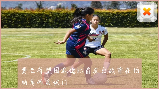 费兰有望国家德比首发出战曾在伯纳乌两度破门