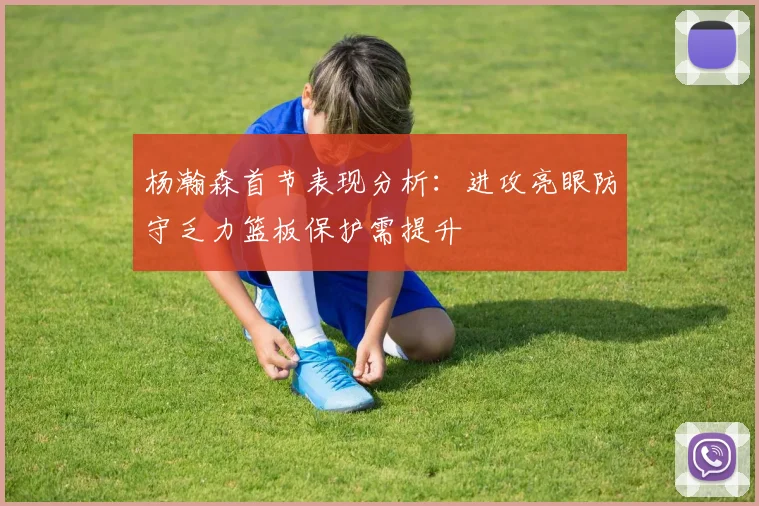 杨瀚森首节表现分析：进攻亮眼防守乏力篮板保护需提升