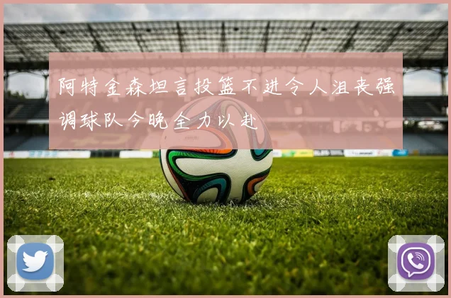 阿特金森坦言投篮不进令人沮丧强调球队今晚全力以赴