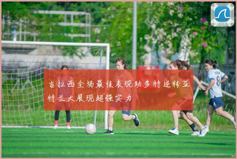 吉拉西全场最佳表现助多特逆转亚特兰大展现超强实力