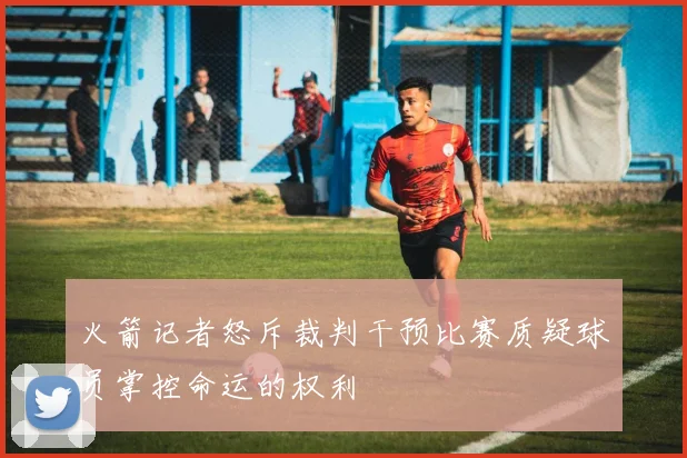 火箭记者怒斥裁判干预比赛质疑球员掌控命运的权利