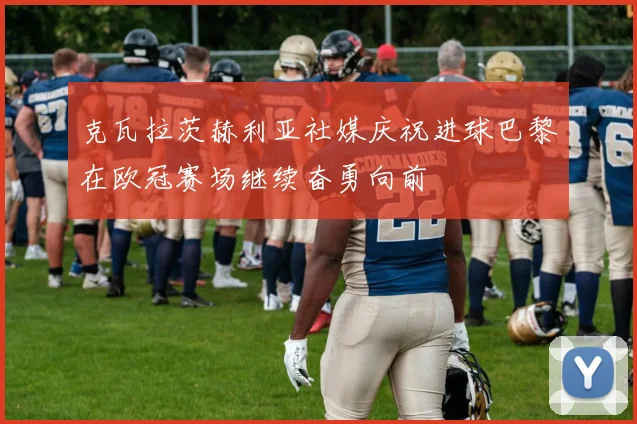 克瓦拉茨赫利亚社媒庆祝进球巴黎在欧冠赛场继续奋勇向前